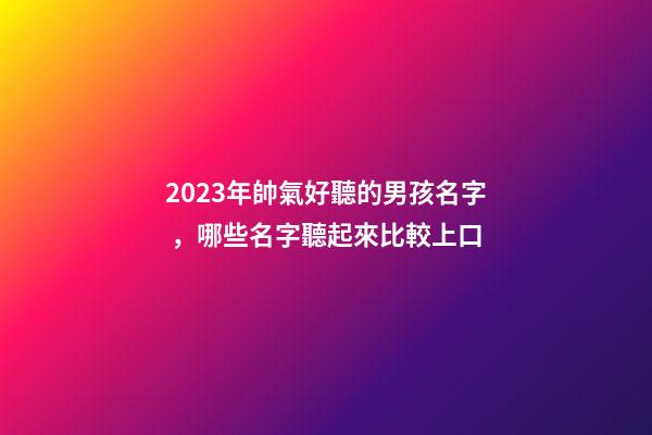 2023年帥氣好聽的男孩名字，哪些名字聽起來比較上口
